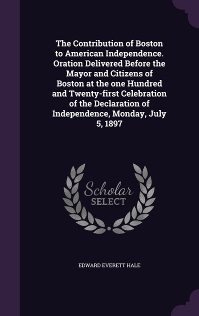 The Contribution of Boston to American Independence. Oration Delivered Before the Mayor and Citizens of Boston at the one Hundred and Twenty-first Celebration of the Declaration of Independence, Monday, July 5, 1897 The Contribution of Boston to American Independence. Oration Delivered Before the Mayor and Citizens of Boston at the one Hundred and Twenty-first Celebration of the Declaration of Independence, Monday, July 5, 1897