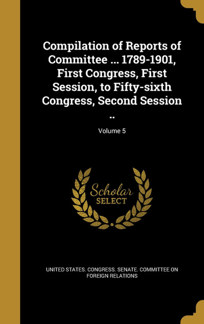 Compilation of Reports of Committee ... 1789-1901, First Congress, First Session, to Fifty-sixth Congress, Second Session ..; Volume 5 Compilation of Reports of Committee ... 1789-1901, First Congress, First Session, to Fifty-sixth Congress, Second Session ..; Volume 5