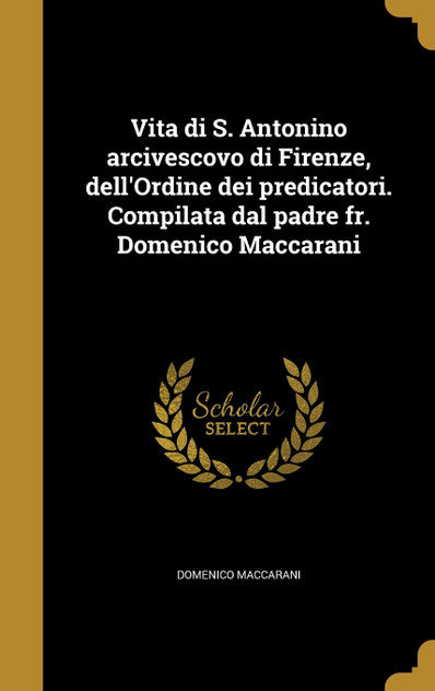 Vita di S. Antonino arcivescovo di Firenze, dell'Ordine dei predicatori. Compilata dal padre fr. Domenico Maccarani Vita di S. Antonino arcivescovo di Firenze, dell'Ordine dei predicatori. Compilata dal padre fr. Domenico Maccarani