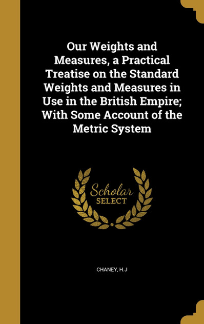 Our Weights and Measures, a Practical Treatise on the Standard Weights and Measures in Use in the British Empire; With Some Account of the Metric System Our Weights and Measures, a Practical Treatise on the Standard Weights and Measures in Use in the British Empire; With Some Account of the Metric System