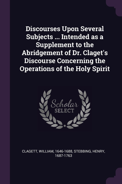 Discourses Upon Several Subjects ... Intended as a Supplement to the Abridgement of Dr. Claget's Discourse Concerning the Operations of the Holy Spirit