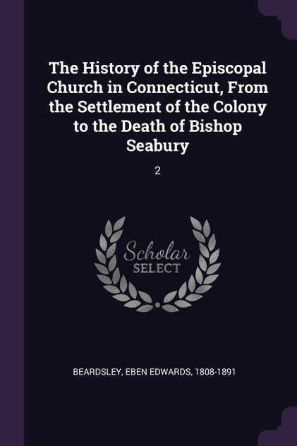 The History of the Episcopal Church in Connecticut, From the Settlement of the Colony to the Death of Bishop Seabury The History of the Episcopal Church in Connecticut, From the Settlement of the Colony to the Death of Bishop Seabury