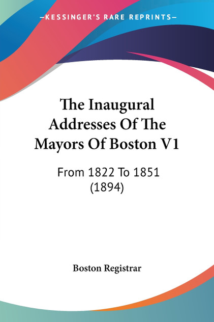 The Inaugural Addresses Of The Mayors Of Boston V1 The Inaugural Addresses Of The Mayors Of Boston V1