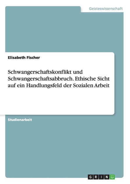 Schwangerschaftskonflikt und Schwangerschaftsabbruch. Ethische Sicht auf ein Handlungsfeld der Sozialen Arbeit Schwangerschaftskonflikt und Schwangerschaftsabbruch. Ethische Sicht auf ein Handlungsfeld der Sozialen Arbeit