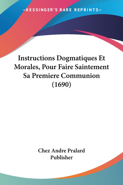 Instructions Dogmatiques Et Morales, Pour Faire Saintement Sa Premiere Communion (1690)