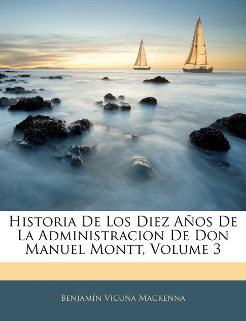 Historia De Los Diez Años De La Administracion De Don Manuel Montt, Volume 3