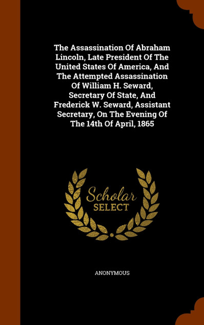 The Assassination Of Abraham Lincoln, Late President Of The United States Of America, And The Attempted Assassination Of William H. Seward, Secretary Of State, And Frederick W. Seward, Assistant Secretary, On The Evening Of The 14th Of April, 1865 The Assassination Of Abraham Lincoln, Late President Of The United States Of America, And The Attempted Assassination Of William H. Seward, Secretary Of State, And Frederick W. Seward, Assistant Secretary, On The Evening Of The 14th Of April, 1865