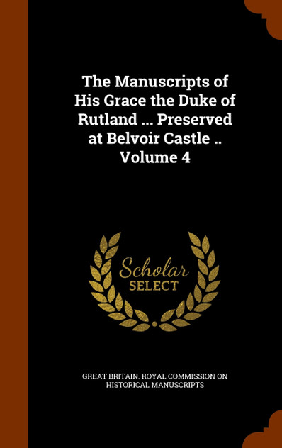 The Manuscripts of His Grace the Duke of Rutland ... Preserved at Belvoir Castle .. Volume 4 The Manuscripts of His Grace the Duke of Rutland ... Preserved at Belvoir Castle .. Volume 4