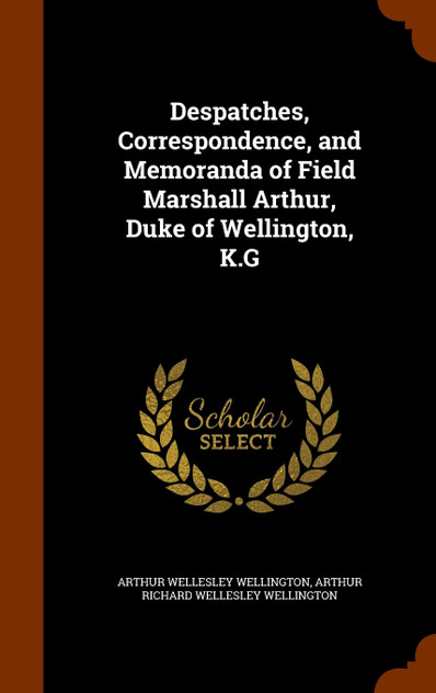 Despatches, Correspondence, and Memoranda of Field Marshall Arthur, Duke of Wellington, K.G Despatches, Correspondence, and Memoranda of Field Marshall Arthur, Duke of Wellington, K.G