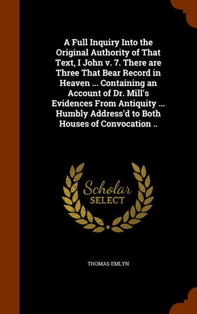 A Full Inquiry Into the Original Authority of That Text, I John v. 7. There are Three That Bear Record in Heaven ... Containing an Account of Dr. Mill's Evidences From Antiquity ... Humbly Address'd to Both Houses of Convocation .. A Full Inquiry Into the Original Authority of That Text, I John v. 7. There are Three That Bear Record in Heaven ... Containing an Account of Dr. Mill's Evidences From Antiquity ... Humbly Address'd to Both Houses of Convocation ..