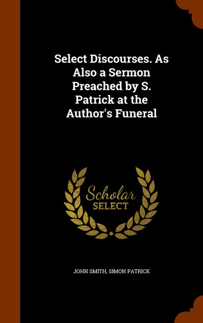 Select Discourses. As Also a Sermon Preached by S. Patrick at the Author's Funeral