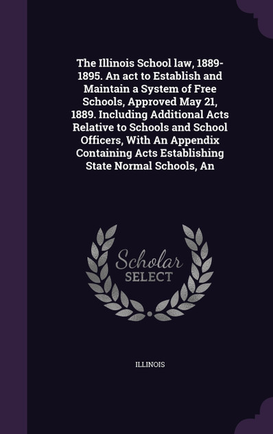 The Illinois School law, 1889-1895. An act to Establish and Maintain a System of Free Schools, Approved May 21, 1889. Including Additional Acts Relative to Schools and School Officers, With An Appendix Containing Acts Establishing State Normal Schoo