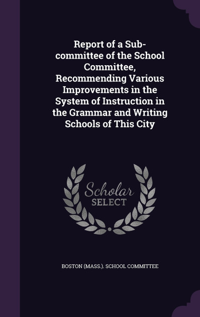 Report of a Sub-committee of the School Committee, Recommending Various Improvements in the System of Instruction in the Grammar and Writing Schools of This City