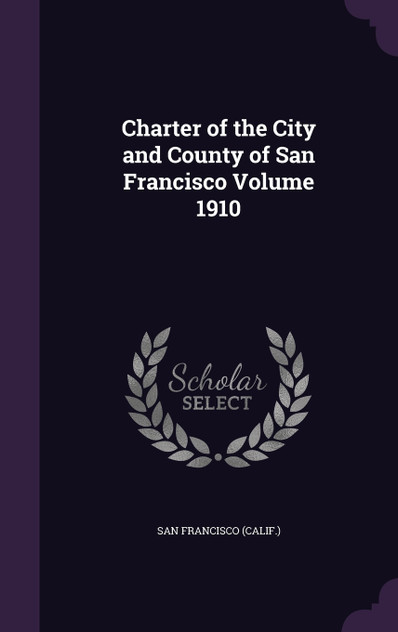 Charter of the City and County of San Francisco Volume 1910 Charter of the City and County of San Francisco Volume 1910