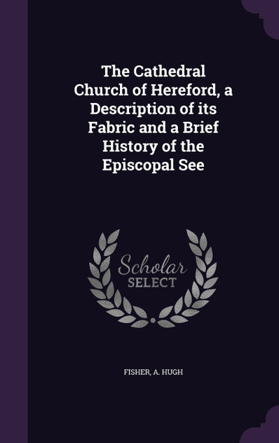 The Cathedral Church of Hereford, a Description of its Fabric and a Brief History of the Episcopal See The Cathedral Church of Hereford, a Description of its Fabric and a Brief History of the Episcopal See