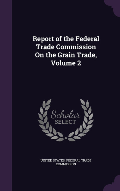 Report of the Federal Trade Commission On the Grain Trade, Volume 2 Report of the Federal Trade Commission On the Grain Trade, Volume 2