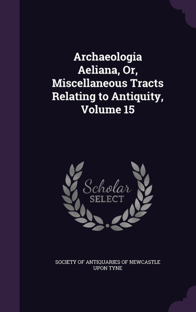 Archaeologia Aeliana, Or, Miscellaneous Tracts Relating to Antiquity, Volume 15
