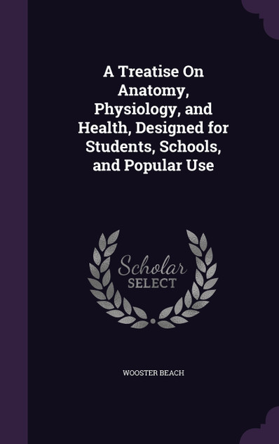 A Treatise On Anatomy, Physiology, and Health, Designed for Students, Schools, and Popular Use A Treatise On Anatomy, Physiology, and Health, Designed for Students, Schools, and Popular Use