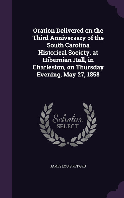 Oration Delivered on the Third Anniversary of the South Carolina Historical Society, at Hibernian Hall, in Charleston, on Thursday Evening, May 27, 1858 Oration Delivered on the Third Anniversary of the South Carolina Historical Society, at Hibernian Hall, in Charleston, on Thursday Evening, May 27, 1858