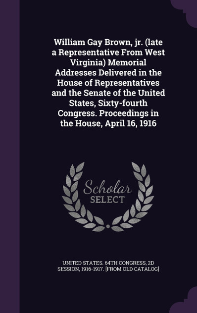 William Gay Brown, jr. (late a Representative From West Virginia) Memorial Addresses Delivered in the House of Representatives and the Senate of the United States, Sixty-fourth Congress. Proceedings in the House, April 16, 1916 William Gay Brown, jr. (late a Representative From West Virginia) Memorial Addresses Delivered in the House of Representatives and the Senate of the United States, Sixty-fourth Congress. Proceedings in the House, April 16, 1916