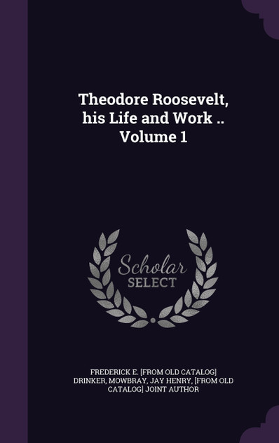 Theodore Roosevelt, his Life and Work .. Volume 1 Theodore Roosevelt, his Life and Work .. Volume 1