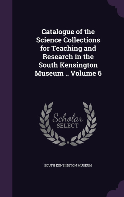 Catalogue of the Science Collections for Teaching and Research in the South Kensington Museum .. Volume 6 Catalogue of the Science Collections for Teaching and Research in the South Kensington Museum .. Volume 6