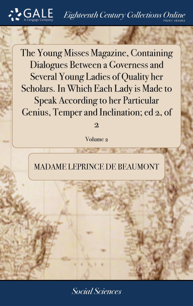 The Young Misses Magazine, Containing Dialogues Between a Governess and Several Young Ladies of Quality her Scholars. In Which Each Lady is Made to Speak According to her Particular Genius, Temper and Inclination; ed 2, of 2; Volume 2