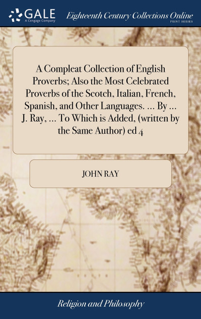 A Compleat Collection of English Proverbs; Also the Most Celebrated Proverbs of the Scotch, Italian, French, Spanish, and Other Languages. ... By ... J. Ray, ... To Which is Added, (written by the Same Author) ed 4 A Compleat Collection of English Proverbs; Also the Most Celebrated Proverbs of the Scotch, Italian, French, Spanish, and Other Languages. ... By ... J. Ray, ... To Which is Added, (written by the Same Author) ed 4