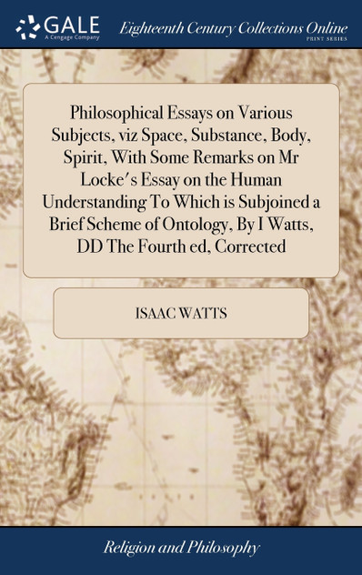 Philosophical Essays on Various Subjects, viz Space, Substance, Body, Spirit, With Some Remarks on Mr Locke's Essay on the Human Understanding To Which is Subjoined a Brief Scheme of Ontology, By I Watts, DD The Fourth ed, Corrected