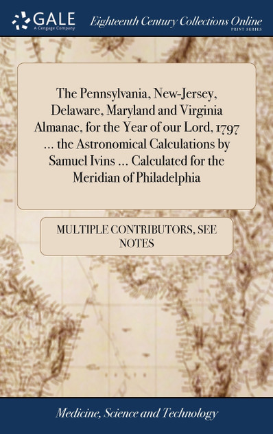 The Pennsylvania, New-Jersey, Delaware, Maryland and Virginia Almanac, for the Year of our Lord, 1797 ... the Astronomical Calculations by Samuel Ivins ... Calculated for the Meridian of Philadelphia The Pennsylvania, New-Jersey, Delaware, Maryland and Virginia Almanac, for the Year of our Lord, 1797 ... the Astronomical Calculations by Samuel Ivins ... Calculated for the Meridian of Philadelphia