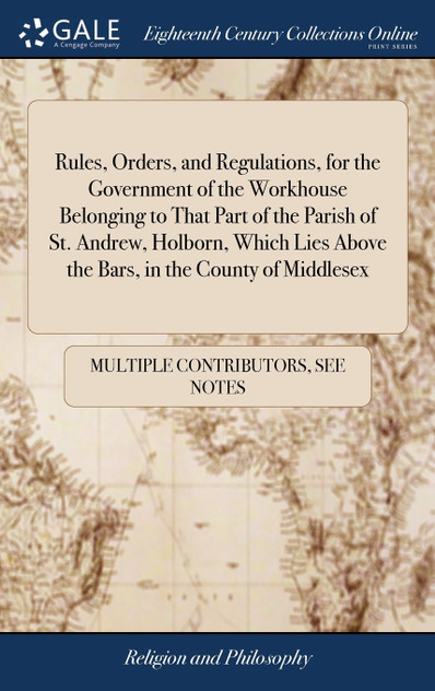 Rules, Orders, and Regulations, for the Government of the Workhouse Belonging to That Part of the Parish of St. Andrew, Holborn, Which Lies Above the Bars, in the County of Middlesex