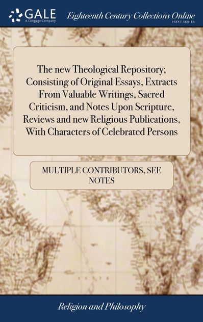 The new Theological Repository; Consisting of Original Essays, Extracts From Valuable Writings, Sacred Criticism, and Notes Upon Scripture, Reviews and new Religious Publications, With Characters of Celebrated Persons