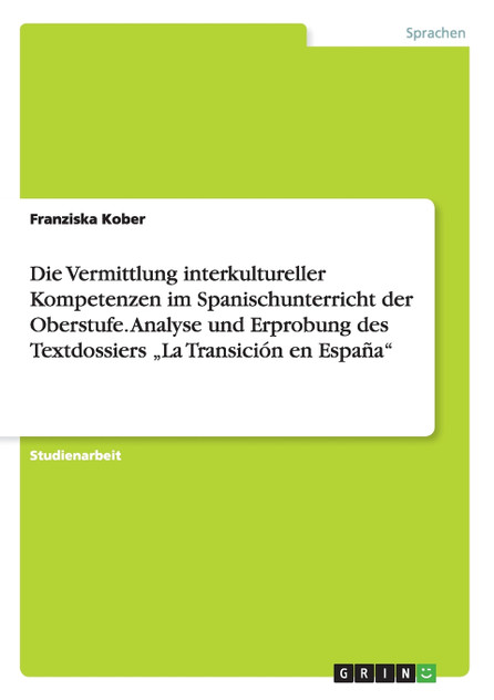 Die Vermittlung interkultureller Kompetenzen im Spanischunterricht der Oberstufe. Analyse und Erprobung des Textdossiers „La Transición en España" Die Vermittlung interkultureller Kompetenzen im Spanischunterricht der Oberstufe. Analyse und Erprobung des Textdossiers „La Transición en España"