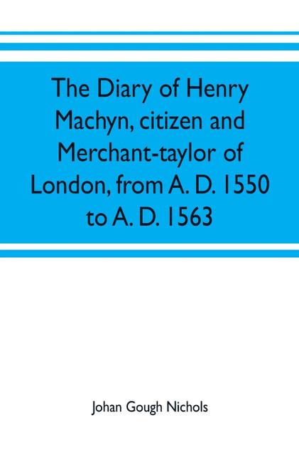 The diary of Henry Machyn, citizen and merchant-taylor of London, from A. D. 1550 to A. D. 1563 The diary of Henry Machyn, citizen and merchant-taylor of London, from A. D. 1550 to A. D. 1563