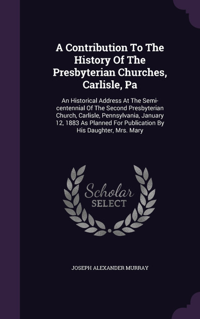 A Contribution To The History Of The Presbyterian Churches, Carlisle, Pa A Contribution To The History Of The Presbyterian Churches, Carlisle, Pa