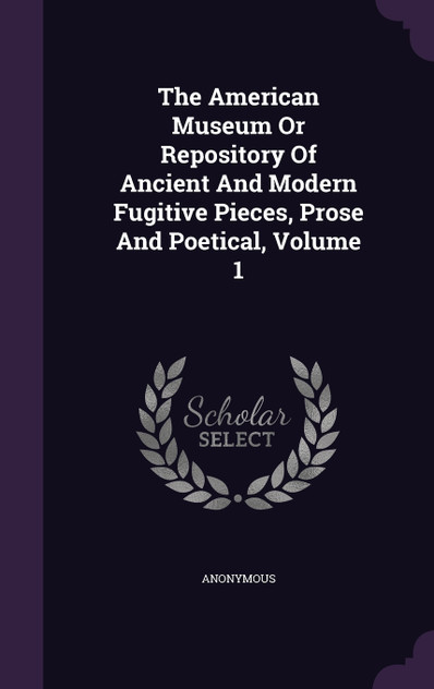 The American Museum Or Repository Of Ancient And Modern Fugitive Pieces, Prose And Poetical, Volume 1 The American Museum Or Repository Of Ancient And Modern Fugitive Pieces, Prose And Poetical, Volume 1