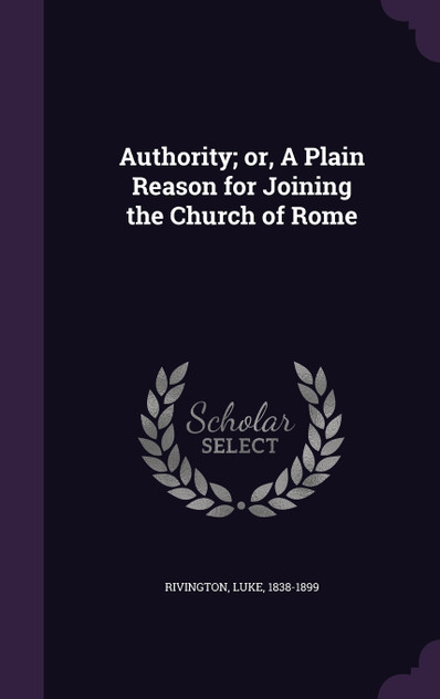 Authority; or, A Plain Reason for Joining the Church of Rome Authority; or, A Plain Reason for Joining the Church of Rome