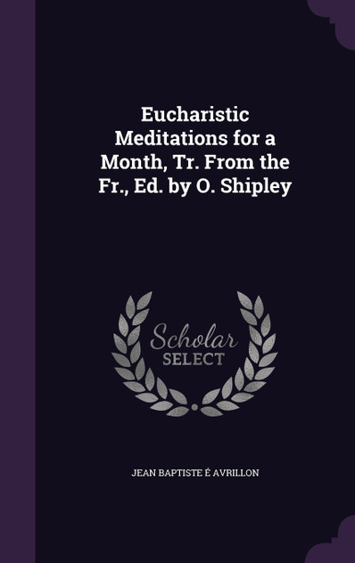 Eucharistic Meditations for a Month, Tr. From the Fr., Ed. by O. Shipley Eucharistic Meditations for a Month, Tr. From the Fr., Ed. by O. Shipley