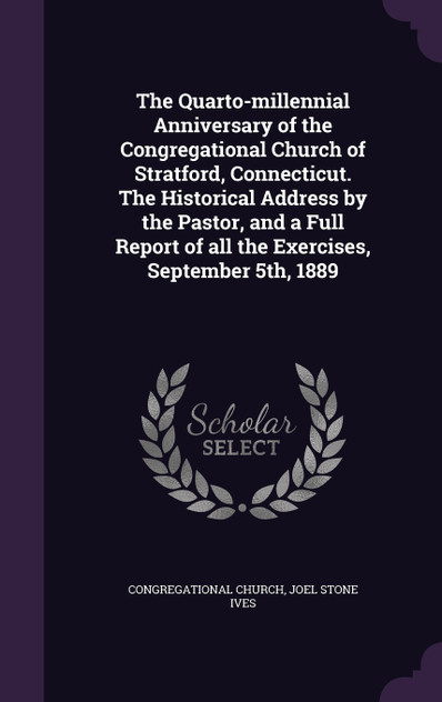 The Quarto-millennial Anniversary of the Congregational Church of Stratford, Connecticut. The Historical Address by the Pastor, and a Full Report of all the Exercises, September 5th, 1889 The Quarto-millennial Anniversary of the Congregational Church of Stratford, Connecticut. The Historical Address by the Pastor, and a Full Report of all the Exercises, September 5th, 1889