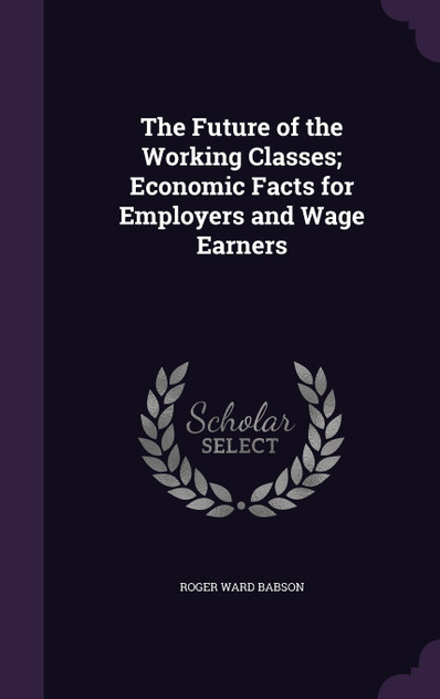 The Future of the Working Classes; Economic Facts for Employers and Wage Earners The Future of the Working Classes; Economic Facts for Employers and Wage Earners
