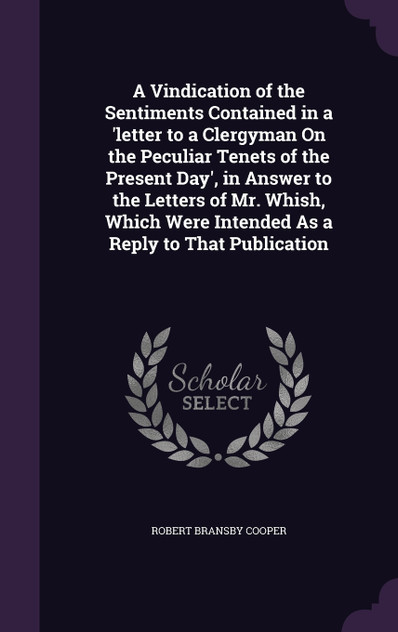 A Vindication of the Sentiments Contained in a 'letter to a Clergyman On the Peculiar Tenets of the Present Day', in Answer to the Letters of Mr. Whish, Which Were Intended As a Reply to That Publication