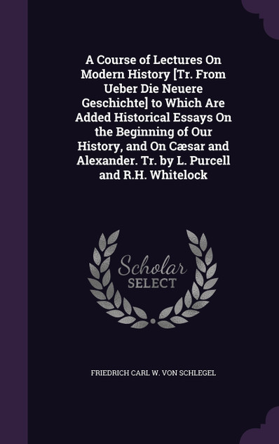 A Course of Lectures On Modern History [Tr. From Ueber Die Neuere Geschichte] to Which Are Added Historical Essays On the Beginning of Our History, and On Cæsar and Alexander. Tr. by L. Purcell and R.H. Whitelock
