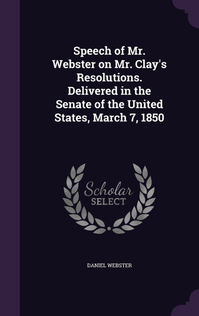Speech of Mr. Webster on Mr. Clay's Resolutions. Delivered in the Senate of the United States, March 7, 1850 Speech of Mr. Webster on Mr. Clay's Resolutions. Delivered in the Senate of the United States, March 7, 1850