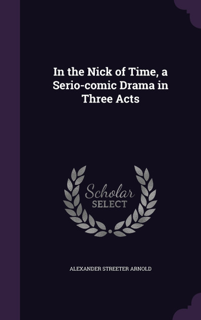 In the Nick of Time, a Serio-comic Drama in Three Acts In the Nick of Time, a Serio-comic Drama in Three Acts