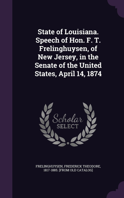 State of Louisiana. Speech of Hon. F. T. Frelinghuysen, of New Jersey, in the Senate of the United States, April 14, 1874 State of Louisiana. Speech of Hon. F. T. Frelinghuysen, of New Jersey, in the Senate of the United States, April 14, 1874