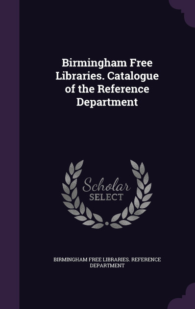 Birmingham Free Libraries. Catalogue of the Reference Department Birmingham Free Libraries. Catalogue of the Reference Department