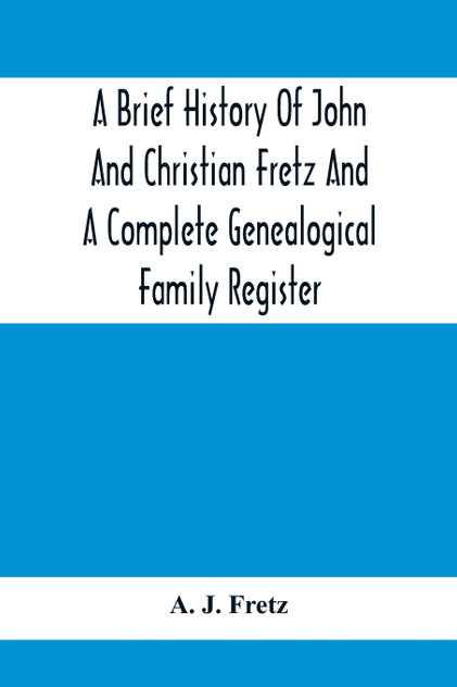 A Brief History Of John And Christian Fretz And A Complete Genealogical Family Register A Brief History Of John And Christian Fretz And A Complete Genealogical Family Register