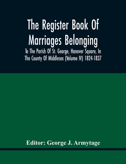 The Register Book Of Marriages Belonging To The Parish Of St. George, Hanover Square, In The County Of Middlesex (Volume Iv) 1824-1837 The Register Book Of Marriages Belonging To The Parish Of St. George, Hanover Square, In The County Of Middlesex (Volume Iv) 1824-1837