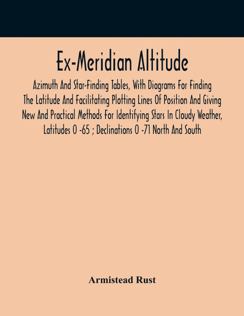Ex-Meridian Altitude, Azimuth And Star-Finding Tables, With Diagrams For Finding The Latitude And Facilitating Plotting Lines Of Position And Giving New And Practical Methods For Identifying Stars In Cloudy Weather, Latitudes 0 -65 ; Declinations 0