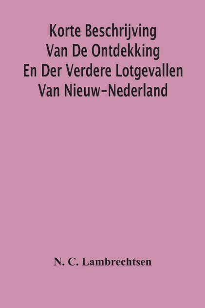 Korte Beschrijving Van De Ontdekking En Der Verdere Lotgevallen Van Nieuw-Nederland, Weleer Eene Volkplanting Van Het Gemeenebest Der Vereenigde Nederlanden In America Korte Beschrijving Van De Ontdekking En Der Verdere Lotgevallen Van Nieuw-Nederland, Weleer Eene Volkplanting Van Het Gemeenebest Der Vereenigde Nederlanden In America